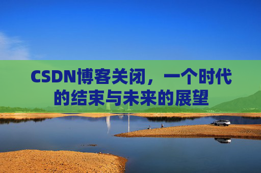 CSDN博客关闭，一个时代的结束与未来的展望